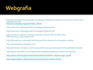 http://empresayeconomia.republica.com/responsabilidad-social/nats-la-revolucion-de-los-ninos-
trabajadores.html
https://ca.wikipedia.org/wiki/Treball_infantil
http://www.xtec.cat/ceipgranes/noutresq/opinio/opinio1.htm
http://www.xtec.cat/ceipgranes/noutresq/opinio/opinio1.htm
https://www.ara.cat/internacional/Lexplotacio-infantil-informe-dAmnistia-
Internacional_0_1507049413.html
http://diarieducacio.cat/treball-infantil-quan-la-ma-dobra-es-la-mes-petita-i-barata/
http://explotacio2011.blogspot.com/
https://lemomour.wordpress.com/2014/11/16/marcas-que-participan-de-la-explotacion-infantil/
https://www.actitudfem.com/moda/tendencias/looks/explotacion-infantil-en-empresas
https://www.unicef.org/spanish/protection/files/FactSheet_childmarriage_sp.pdf
http://blogs.sapiens.cat/socialsenxarxa/2010/10/25/el-treball-infantil/
 