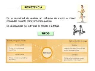 RESISTENCIA

Es la capacidad de realizar un esfuerzo de mayor o menor
intensidad durante el mayor tiempo posible.
Es la capacidad del individuo de resistir a la fatiga.

TIPOS

 