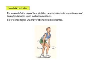 Movilidad articular
Podemos definirla como “la posibilidad de movimiento de una articulación”.
Las articulaciones unen los huesos entre sí.
Se pretende lograr una mayor libertad de movimientos.

 
