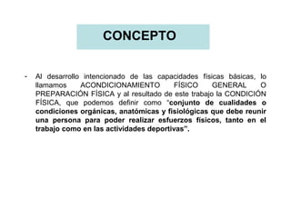 CONCEPTO
-

Al desarrollo intencionado de las capacidades físicas básicas, lo
llamamos
ACONDICIONAMIENTO
FÍSICO
GENERAL
O
PREPARACIÓN FÍSICA y al resultado de este trabajo la CONDICIÓN
FÍSICA, que podemos definir como “conjunto de cualidades o
condiciones orgánicas, anatómicas y fisiológicas que debe reunir
una persona para poder realizar esfuerzos físicos, tanto en el
trabajo como en las actividades deportivas”.

 
