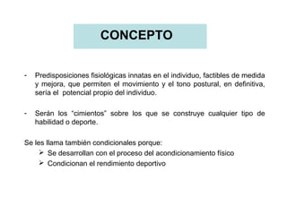 CONCEPTO
-

Predisposiciones fisiológicas innatas en el individuo, factibles de medida
y mejora, que permiten el movimiento y el tono postural, en definitiva,
sería el potencial propio del individuo.

-

Serán los “cimientos” sobre los que se construye cualquier tipo de
habilidad o deporte.

Se les llama también condicionales porque:
 Se desarrollan con el proceso del acondicionamiento físico
 Condicionan el rendimiento deportivo

 