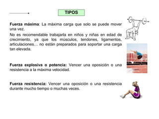 TIPOS
Fuerza máxima: La máxima carga que solo se puede mover
una vez.
No es recomendable trabajarla en niños y niñas en edad de
crecimiento, ya que los músculos, tendones, ligamentos,
articulaciones… no están preparados para soportar una carga
tan elevada.

Fuerza explosiva o potencia: Vencer una oposición o una
resistencia a la máxima velocidad.
Fuerza resistencia: Vencer una oposición o una resistencia
durante mucho tiempo o muchas veces.

 