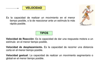 VELOCIDAD
Es la capacidad de realizar un movimiento en el menor
tiempo posible, o la de reaccionar ante un estímulo lo más
rápido posible.

TIPOS
Velocidad de Reacción: Es la capacidad de dar una respuesta motora a un
estímulo en el menor tiempo posible.
Velocidad de desplazamiento. Es la capacidad de recorrer una distancia
corta en el menor tiempo posible.
Velocidad gestual: La capacidad de realizar un movimiento segmentario o
global en el menor tiempo posible.

 