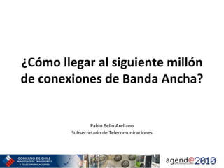 ¿Cómo llegar al siguiente millón 
de conexiones de Banda Ancha?


                 Pablo Bello Arellano
         Subsecretario de Telecomunicaciones
 
