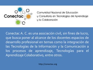 Conectac A. C. es una asociación civil, sin fines de lucro,
que busca poner al alcance de los docentes espacios de
desarrollo profesional en temas como la integración de
las Tecnologías de la Información y la Comunicación a
los procesos de aprendizaje, Tecnologías para el
Aprendizaje Colaborativo, entre otros.

                       http://conectac.org
 