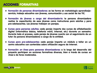 ACCIONES FORMATIVAS
  Formación de personas dinamizadoras: se les forma en metodología aprendizaje-
  servicio, trabajo educativo con jóvenes, comunicación y uso social de las TIC.

  Formación de jóvenes a cargo del dinamizador/a: la persona dinamizadora
  realiza la capacitación de esos jóvenes como instructores para adultos y para
  pre-adolescentes. Los jóvenes trabajan en parejas.

  Cursos para personas adultas: cada pareja imparte dos cursos de alfabetización
  digital (informática básica, telefonía móvil, Internet, etc.) durante un semestre.
  Durante todo el proceso, cada pareja de jóvenes cuenta con el seguimiento de un
  tutor (la persona dinamizadora) a cargo de la entidad.

  Cursos para pre-adolescentes: cada pareja imparte un módulo o taller en un
  centro educativo con contenidos sobre utilización segura de Internet.

  Formación en línea para personas dinamizadoras: a lo largo del desarrollo del
  proyecto participan en acciones formativas diversas, bien a través de cursos en
  línea o de foros moderados.
 