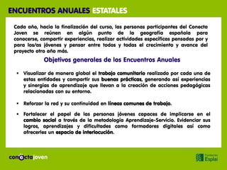 ENCUENTROS ANUALES ESTATALES

 Cada año, hacia la finalización del curso, las personas participantes del Conecta
 Joven se reúnen en algún punto de la geografía española para
 conocerse, compartir experiencias, realizar actividades específicas pensadas por y
 para los/as jóvenes y pensar entre todos y todas el crecimiento y avance del
 proyecto otro año más.
             Objetivos generales de los Encuentros Anuales

   Visualizar de manera global el trabajo comunitario realizado por cada una de
    estas entidades y compartir sus buenas prácticas, generando así experiencias
    y sinergias de aprendizaje que llevan a la creación de acciones pedagógicas
    relacionadas con su entorno.

   Reforzar la red y su continuidad en líneas comunes de trabajo.

   Fortalecer el papel de las personas jóvenes capaces de implicarse en el
    cambio social a través de la metodología Aprendizaje-Servicio. Evidenciar sus
    logros, aprendizajes y dificultades como formadores digitales así como
    ofrecerles un espacio de interlocución.
 