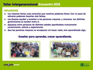 Taller intergeneracional Encuentro 2012
REFLEXIONES
  Los mayores tienes unas carencias que nosotros podemos llenar. Con un poco de
  esfuerzo podemos hacerles más felices.
  Los jóvenes ayudan y enseñan a las personas mayores, y viceversa. Las distintas
  generaciones se ayudan entre sí.
  Apoyarse entre personas de distintas edades aportándose mutuamente
  conocimiento, valores y experiencias.
  Que las personas mayores no envejezcan sin hacer nada, sino aprendiendo algo.


              Enseñar para aprender, crecer aprendiendo.
 