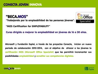 CONECTA JOVEN INNOVA


 “BECA.MOS”
 “Trabajando por la empleabilidad de las personas jóvenes”.

 “MOS Certification for EMPLOYABILITY”

 Curso dirigido a mejorar la empleabilidad en jóvenes de 16 a 30 años.



Microsoft y Fundación Esplai, a través de los proyectos Conecta, inician un nuevo
periodo de colaboración 2012-2014,    con el objetivo de   ofrecer a los jóvenes la
certificación MOS (Microsoft Office Specialist) que les permitirá incrementar sus
posibilidades empleabilidad y acreditar sus competencias digitales.
 