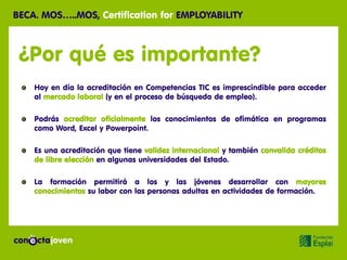 BECA. MOS…..MOS, Certification for EMPLOYABILITY



 ¿Por qué es importante?
    Hoy en día la acreditación en Competencias TIC es imprescindible para acceder
    al mercado laboral (y en el proceso de búsqueda de empleo).

    Podrás acreditar oficialmente los conocimientos de ofimática en programas
    como Word, Excel y Powerpoint.

    Es una acreditación que tiene validez internacional y también convalida créditos
    de libre elección en algunas universidades del Estado.

    La formación permitirá a los y las jóvenes desarrollar con mayores
    conocimientos su labor con las personas adultas en actividades de formación.
 