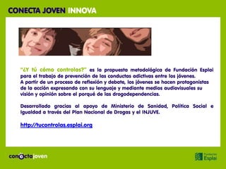 CONECTA JOVEN INNOVA




  “¿Y tú cómo controlas?” es la propuesta metodológica de Fundación Esplai
  para el trabajo de prevención de las conductas adictivas entre los jóvenes.
  A partir de un proceso de reflexión y debate, los jóvenes se hacen protagonistas
  de la acción expresando con su lenguaje y mediante medios audiovisuales su
  visión y opinión sobre el porqué de las drogodependencias.

  Desarrollado gracias al apoyo de Ministerio de Sanidad, Política Social e
  Igualdad a través del Plan Nacional de Drogas y el INJUVE.

  http://tucontrolas.esplai.org
 