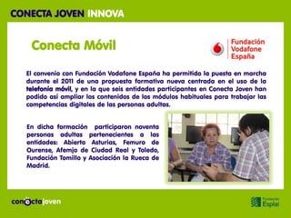 CONECTA JOVEN INNOVA


   Conecta Móvil

  El convenio con Fundación Vodafone España ha permitido la puesta en marcha
  durante el 2011 de una propuesta formativa nueva centrada en el uso de la
  telefonía móvil, y en la que seis entidades participantes en Conecta Joven han
  podido así ampliar los contenidos de los módulos habituales para trabajar las
  competencias digitales de las personas adultas.


  En dicha formación participaron noventa
  personas adultas pertenecientes a las
  entidades: Abierto Asturias, Femuro de
  Ourense, Afemjo de Ciudad Real y Toledo,
  Fundación Tomillo y Asociación la Rueca de
  Madrid.
 