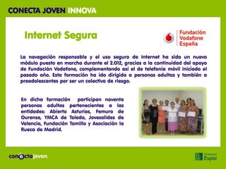 CONECTA JOVEN INNOVA


   Internet Segura

  La navegación responsable y el uso seguro de Internet ha sido un nuevo
  módulo puesto en marcha durante el 2.012, gracias a la continuidad del apoyo
  de Fundación Vodafone, complementando así el de telefonía móvil iniciado el
  pasado año. Esta formación ha ido dirigida a personas adultas y también a
  preadolescentes por ser un colectivo de riesgo.


  En dicha formación participan noventa
  personas adultas pertenecientes a las
  entidades: Abierto Asturias, Femuro de
  Ourense, YMCA de Toledo, Jovesolides de
  Valencia, Fundación Tomillo y Asociación la
  Rueca de Madrid.
 