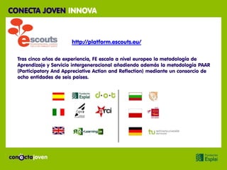 CONECTA JOVEN INNOVA



                        http://platform.escouts.eu/

  Tras cinco años de experiencia, FE escala a nivel europeo la metodología de
  Aprendizaje y Servicio intergeneracional añadiendo además la metodología PAAR
  (Participatory And Appreciative Action and Reflection) mediante un consorcio de
  ocho entidades de seis países.
 