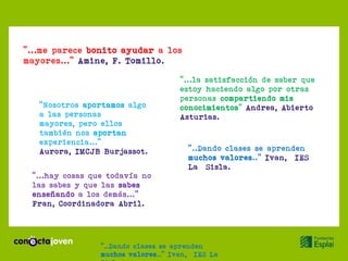 “...me parece bonito ayudar a los
mayores...” Amine, F. Tomillo.

                                     “...la satisfacción de saber que
                                     estoy haciendo algo por otras
                                     personas compartiendo mis
   “Nosotros aportamos algo          conocimientos” Andrea, Abierto
   a las personas                    Asturias.
   mayores, pero ellos
   también nos aportan
   experiencia...”
   Aurora, IMCJB Burjassot.            “..Dando clases se aprenden
                                       muchos valores..” Ivan, IES
                                       La Sisla.
 “...hay cosas que todavía no
 las sabes y que las sabes
 enseñando a los demás...”
 Fran, Coordinadora Abril.




                 “..Dando clases se aprenden
                 muchos valores..” Ivan, IES La
 
