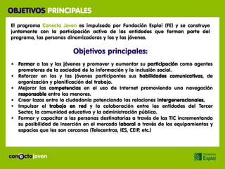 OBJETIVOS PRINCIPALES
El programa Conecta Joven es impulsado por Fundación Esplai (FE) y se construye
juntamente con la participación activa de las entidades que forman parte del
programa, las personas dinamizadoras y los y las jóvenes.

                         Objetivos principales:
 Formar a los y las jóvenes y promover y aumentar su participación como agentes
  promotores de la sociedad de la información y la inclusión social.
 Reforzar en los y las jóvenes participantes sus habilidades comunicativas, de
  organización y planificación del trabajo.
 Mejorar las competencias en el uso de Internet promoviendo una navegación
  responsable entre los menores.
 Crear lazos entre la ciudadanía potenciando las relaciones intergeneracionales.
 Impulsar el trabajo en red y la colaboración entre las entidades del Tercer
  Sector, la comunidad educativa y la administración pública.
 Formar y capacitar a las personas destinatarias a través de las TIC incrementando
  su posibilidad de inserción en el mercado laboral a través de los equipamientos y
  espacios que les son cercanos (Telecentros, IES, CEIP, etc.)
 