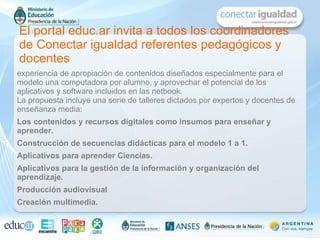 El portal educ.ar invita a todos los coordinadores de Conectar igualdad referentes pedagógicos y docentes experiencia de apropiación de contenidos diseñados especialmente para el modelo una computadora por alumno, y aprovechar el potencial de los aplicativos y software incluidos en las netbook. La propuesta incluye una serie de talleres dictados por expertos y docentes de enseñanza media: Los contenidos y recursos digitales como insumos para enseñar y aprender. Construcción de secuencias didácticas para el modelo 1 a 1. Aplicativos para aprender Ciencias. Aplicativos para la gestión de la información y organización del aprendizaje. Producción audiovisual Creación multimedia. 