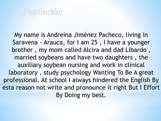 My name is Andreina Jiménez Pacheco, living in
Saravena - Arauca, for I am 25 , I have a younger
brother , my mom called Alcira and dad Libardo ,
married soybeans and have two daughters , the
auxiliary soybean nursing and work in clinical
laboratory , study psychology Wanting To Be A great
professional. At school I always hindered the English By
esta reason not write and pronounce it right But I Effort
By Doing my best.