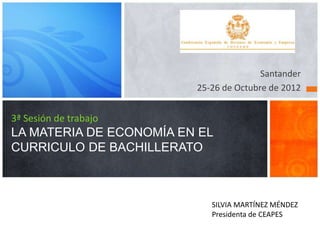 3ª Sesión de trabajo
LA MATERIA DE ECONOMÍA EN EL
CURRICULO DE BACHILLERATO
Santander
25-26 de Octubre de 2012
SILVIA MARTÍNEZ MÉNDEZ
Presidenta de CEAPES
1
 