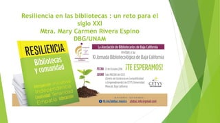 Resiliencia en las bibliotecas : un reto para el
siglo XXI
Mtra. Mary Carmen Rivera Espino
DBG/UNAM
 