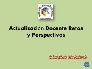 Actualización Docente Retos 
y Perspectivas 
Dr. Luis Alberto Ortiz Castañeda 
1 
 