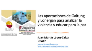 Las aportaciones de Galtung
y Lonergan para analizar la
violencia y educar para la paz
Juan Martín López-Calva
UPAEP
juanmartin.lopez@upaep.mx
https://www.educacionpersonalizante.com
 