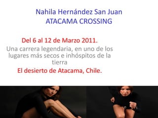 Nahila Hernández San Juan
            ATACAMA CROSSING

     Del 6 al 12 de Marzo 2011.
Una carrera legendaria, en uno de los
lugares más secos e inhóspitos de la
                tierra
   El desierto de Atacama, Chile.
 