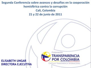 Segunda Conferencia sobre avances y desafíos en la cooperación
              hemisférica contra la corrupción
                       Cali, Colombia
                  21 y 22 de junio de 2011




ELISABETH UNGAR
DIRECTORA EJECUTIVA                                       1
 