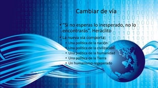 Cambiar de vía
• “Si no esperas lo inesperado, no lo
encontrarás”. Heráclito
• La nueva vía comporta:
• Una política de la nación
• Una política de la civilización
• Una política de la humanidad
• Una política de la Tierra
• Un humanismo regenerado
Juan Martín López-Calva / UPAEP
 