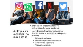 A.-Respuesta
mediática: no
miren arriba
• Infoxicación, infodemia: la nueva
enfermedad, la nueva pandemia
• Las redes sociales y los medios como
distractores de la realidad de emergencia
humana
• Trivialización de la vida
• Banalización y normalización del mal
• Civilización del espectáculo
• ”El que piensa…pierde”
Juan Martín López-Calva / UPAEP
 