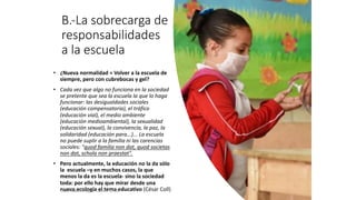 B.-La sobrecarga de
responsabilidades
a la escuela
• ¿Nueva normalidad = Volver a la escuela de
siempre, pero con cubrebocas y gel?
• Cada vez que algo no funciona en la sociedad
se pretente que sea la escuela la que lo haga
funcionar: las desigualdades sociales
(educación compensatoria), el tráfico
(educación vial), el medio ambiente
(educación medioambiental), la sexualidad
(educación sexual), la convivencia, la paz, la
solidaridad (educación para...)... La escuela
no puede suplir a la familia ni las carencias
sociales: "quod familia non dat, quod societas
non dat, schola non praestat".
• Pero actualmente, la educación no la da sólo
la escuela –y en muchos casos, la que
menos la da es la escuela- sino la sociedad
toda: por ello hay que mirar desde una
nueva ecología el tema educativo (César Coll)
Juan Martín López-Calva / UPAEP
 