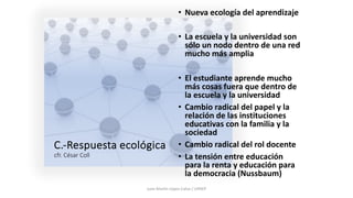 C.-Respuesta ecológica
cfr. César Coll
• Nueva ecología del aprendizaje
• La escuela y la universidad son
sólo un nodo dentro de una red
mucho más amplia
• El estudiante aprende mucho
más cosas fuera que dentro de
la escuela y la universidad
• Cambio radical del papel y la
relación de las instituciones
educativas con la familia y la
sociedad
• Cambio radical del rol docente
• La tensión entre educación
para la renta y educación para
la democracia (Nussbaum)
Juan Martín López-Calva / UPAEP
 