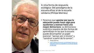 4.-Una forma de respuesta
ecológica: Del paradigma de la
escuela eficaz al de la escuela
solidaria (Philipe Meirieu)
• Tenemos que apostar por que la
educación pueda hacer algo para
ayudarnos y avanzar hacia una
mayor democracia. La democracia
auténtica requiere de dos formas de
aprendizaje en las que la escuela
puede desempeñar un papel
esencial: “pensar por sí mismo” y
“construir a partir de lo común”.
• Philipe Meirieu.
• https://blog.vicensvives.com/philippe-meirieu-la-
educacion-solo-es-aceptable-si-se-articula-desde-
la-libertad/
Juan Martín López-Calva / UPAEP
 