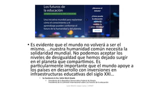 • Es evidente que el mundo no volverá a ser el
mismo. …nuestra humanidad común necesita la
solidaridad mundial. No podemos aceptar los
niveles de desigualdad que hemos dejado surgir
en el planeta que compar@mos. Es
par@cularmente importante que el mundo apoye a
los países en desarrollo con inversiones en
infraestructuras educa@vas del siglo XXI…
• Su Excelencia la Sra. Sahle-Work Zewde
• Presidenta de la República DemocráDca Federal de EDopía
Presidenta de la Comisión internacional sobre Los futuros de la educación
Juan Martín López-Calva / UPAEP
 