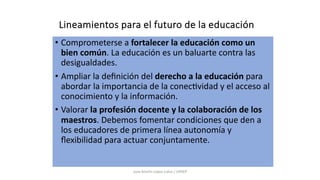 Lineamientos para el futuro de la educación
• Comprometerse a fortalecer la educación como un
bien común. La educación es un baluarte contra las
desigualdades.
• Ampliar la deﬁnición del derecho a la educación para
abordar la importancia de la conec9vidad y el acceso al
conocimiento y la información.
• Valorar la profesión docente y la colaboración de los
maestros. Debemos fomentar condiciones que den a
los educadores de primera línea autonomía y
ﬂexibilidad para actuar conjuntamente.
Juan Martín López-Calva / UPAEP
 