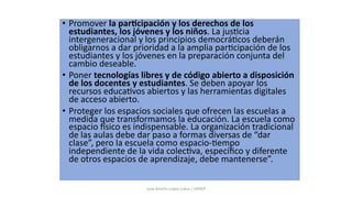 • Promover la par&cipación y los derechos de los
estudiantes, los jóvenes y los niños. La jus:cia
intergeneracional y los principios democrá:cos deberán
obligarnos a dar prioridad a la amplia par:cipación de los
estudiantes y los jóvenes en la preparación conjunta del
cambio deseable.
• Poner tecnologías libres y de código abierto a disposición
de los docentes y estudiantes. Se deben apoyar los
recursos educa:vos abiertos y las herramientas digitales
de acceso abierto.
• Proteger los espacios sociales que ofrecen las escuelas a
medida que transformamos la educación. La escuela como
espacio Dsico es indispensable. La organización tradicional
de las aulas debe dar paso a formas diversas de “dar
clase”, pero la escuela como espacio-:empo
independiente de la vida colec:va, especíﬁco y diferente
de otros espacios de aprendizaje, debe mantenerse”.
Juan Martín López-Calva / UPAEP
 