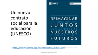 Un nuevo
contrato
social para la
educación
(UNESCO)
Juan Mar(n López-Calva / UPAEP
• https://unesdoc.unesco.org/ark:/48223/pf0000379381_spa
 