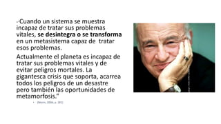 •“Cuando un sistema se muestra
incapaz de tratar sus problemas
vitales, se desintegra o se transforma
en un metasistema capaz de tratar
esos problemas.
Actualmente el planeta es incapaz de
tratar sus problemas vitales y de
evitar peligros mortales. La
gigantesca crisis que soporta, acarrea
todos los peligros de un desastre
pero también las oportunidades de
metamorfosis.”
• (Morin, 2004; p. 181)
Juan
Martín
López-Calva
/
UPAEP
 