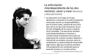 La ar4culación
interdependiente de los dos
vectores: sanar y crear (Herencia
y descubrimento)
• La educación es el lugar en el que
decidimos si amamos al mundo lo bastante
como para asumir su responsabilidad y,
por la misma razón, salvarlo de esa ruina
que, de no ser por este renovarse, de no
ser por la llegada de lo nuevo a salvarlo
sería inevitable. Y la educación también
está donde decidimos si amamos a
nuestros hijos lo bastante como para no
expulsarles de nuestro mundo y dejarles a
merced de sus propios recursos, para no
arrebatarles su oportunidad de emprender
algo nuevo, algo que no hemos previsto,
sino prepararles con antelación para la
tarea de renovar un mundo común.
• Hannah Arendt. La crisis de la educación moderna, p. 53.
Juan Martín López-Calva / UPAEP
 