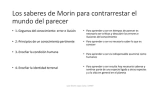 Los saberes de Morin para contrarrestar el
mundo del parecer
• 1.-Cegueras del conocimiento: error e ilusión
• 2.-Principios de un conocimiento pertinente
• 3.-Enseñar la condición humana
• 4.-Enseñar la identidad terrenal
• Para aprender a ser en 9empos de parecer es
necesario ser crí9cos y descubrir los errores e
ilusiones del conocimiento
• Para aprender a ser es necesario saber lo que es
conocer
• Para aprender a ser es indispensable asumirse como
humanos
• Para aprender a ser resulta hoy necesario saberse y
sen9rse parte de una especie ligada a otras especies
y a la vida en general en el planeta
Juan Martín López-Calva / UPAEP
 
