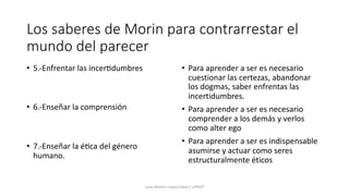 Los saberes de Morin para contrarrestar el
mundo del parecer
• 5.-Enfrentar las incer8dumbres
• 6.-Enseñar la comprensión
• 7.-Enseñar la é8ca del género
humano.
• Para aprender a ser es necesario
cuestionar las certezas, abandonar
los dogmas, saber enfrentas las
incertidumbres.
• Para aprender a ser es necesario
comprender a los demás y verlos
como alter ego
• Para aprender a ser es indispensable
asumirse y actuar como seres
estructuralmente éticos
Juan Martín López-Calva / UPAEP
 