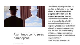 Asumirnos como seres
paradójicos
Juan Martín López-Calva / UPAEP
“La vida es ininteligible si no se
apela a la dialógica: el ser vivo
vive a la temperatura de su
propia destrucción, vive de
muerte y muere de vida, es
autónomo-dependiente, auto-
eco-organizador. La relación
entre el individuo humano, la
especie y la sociedad es también
dialógica: poseemos genes que
nos poseen; poseemos ideas y
mitos que nos poseen; somos
engendrados por la sociedad que
engendramos.”
-Edgar Morin, Mis demonios, p. 67.
 