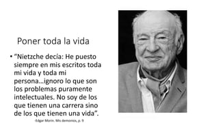 Poner toda la vida
• “Nietzche decía: He puesto
siempre en mis escritos toda
mi vida y toda mi
persona…ignoro lo que son
los problemas puramente
intelectuales. No soy de los
que tienen una carrera sino
de los que tienen una vida”.
-Edgar Morin. Mis demonios, p. 9
 
