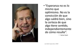 •“Esperanza no es lo
mismo que
op1mismo. No es la
convicción de que
algo saldrá bien, sino
la certeza de que
algo 1ene sen1do,
independientemente
de cómo resulte”.
• Vaclav Havel.
 
