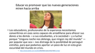 Educar es promover que las nuevas generaciones
miren hacia arriba
• Los educadores, profesionales de la esperanza necesitamos
conver9rnos en esos seres capaces de arrodillarse para ofrecer sus
dones a los demás —a sus estudiantes, a la sociedad— y a luchar
porque “ninguna noche nos detenga, que ningún rey del mundo” —
por popular que sea— nos distraiga de la posibilidad de perseguir
estrellas, para que podamos aportar un poco de luz en esta gran
oscuridad del mundo en crisis.
• hPps://www.ladobe.com.mx/2022/01/educar-para-mirar-hacia-arriba/
Juan Martín López-Calva / UPAEP
 