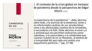 1.-El contexto de la crisis global en tiempos
de pandemia desde la perspectiva de Edgar
Morin (2020)
(La experiencia de la pandemia) “…debe abrirnos
sobre todo, a lo esencial de la existencia, tanto a
los infortunados cau9vos de sus servidumbres
como a los afortunados cau9vos de lo inmediato,
lo secundario y lo fú9l. Debe abrirnos al amor y a
la amistad que nos permiten realizarnos como
individuos, a la comunidad y a la solidaridad que
fusionan nuestro Yo en un Nosotros, al des9no de
la humanidad del que cada uno somos una
pequeñísima parFcula…” (pp. 37-38)
 