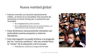 Nueva realidad global
• Estamos viviendo una situación absolutamente
inédita…al menos en la actualidad. Esta situación da
testimonio al mismo tiempo por si tuviéramos aún
necesidad
• De la fragilidad de los seres humanos
• De la solidaridad de hecho entre los seres humanos , así
como entre los seres humanos y el planeta
• Estos fenómenos necesariamente interpelan con
profundiad nuestros proyectos y sistemas
educativos…
• Esta interrogación no puede limitarse a la pregunta
por los “servicios escolares”, ella nos orienta hacia
la ”misión” de la educación y de la escuela.
• Philip Meirieu. Conferencia inaugural del XVI CNIE.
Juan Martín López-Calva / UPAEP
 