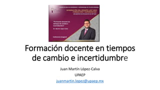 Formación docente en tiempos
de cambio e incertidumbre
Juan Martín López-Calva
UPAEP
juanmartin.lopez@upaep.mx
 