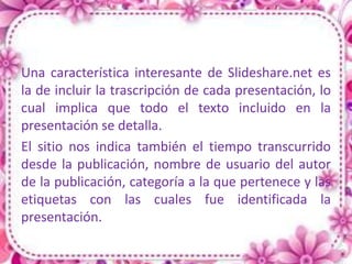 Una característica interesante de Slideshare.net es
la de incluir la trascripción de cada presentación, lo
cual implica que todo el texto incluido en la
presentación se detalla.
El sitio nos indica también el tiempo transcurrido
desde la publicación, nombre de usuario del autor
de la publicación, categoría a la que pertenece y las
etiquetas con las cuales fue identificada la
presentación.
 