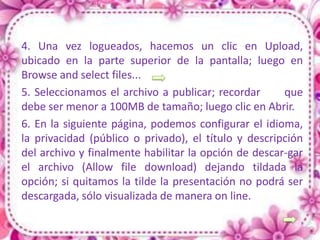 4. Una vez logueados, hacemos un clic en Upload,
ubicado en la parte superior de la pantalla; luego en
Browse and select files...
5. Seleccionamos el archivo a publicar; recordar      que
debe ser menor a 100MB de tamaño; luego clic en Abrir.
6. En la siguiente página, podemos configurar el idioma,
la privacidad (público o privado), el título y descripción
del archivo y finalmente habilitar la opción de descar-gar
el archivo (Allow file download) dejando tildada la
opción; si quitamos la tilde la presentación no podrá ser
descargada, sólo visualizada de manera on line.
 